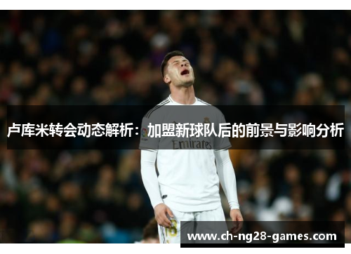 卢库米转会动态解析：加盟新球队后的前景与影响分析