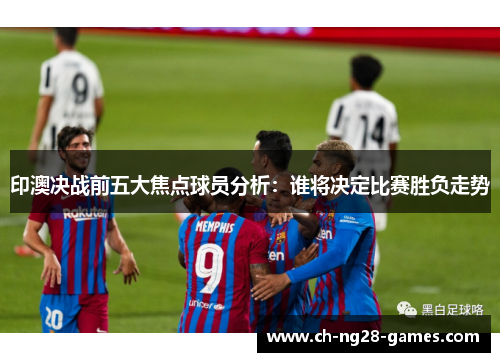 印澳决战前五大焦点球员分析：谁将决定比赛胜负走势
