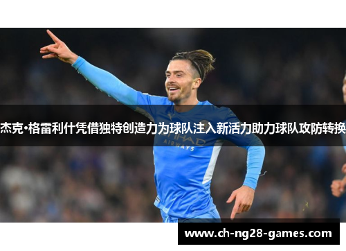 杰克·格雷利什凭借独特创造力为球队注入新活力助力球队攻防转换