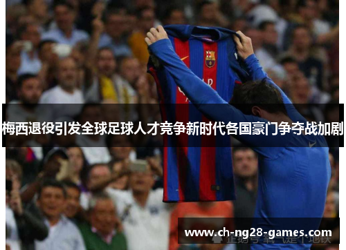 梅西退役引发全球足球人才竞争新时代各国豪门争夺战加剧 梅西退役引发全球足球人才竞争新时代各国豪门争夺战加剧