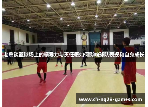 老詹谈篮球场上的领导力与责任感如何影响球队表现和自身成长